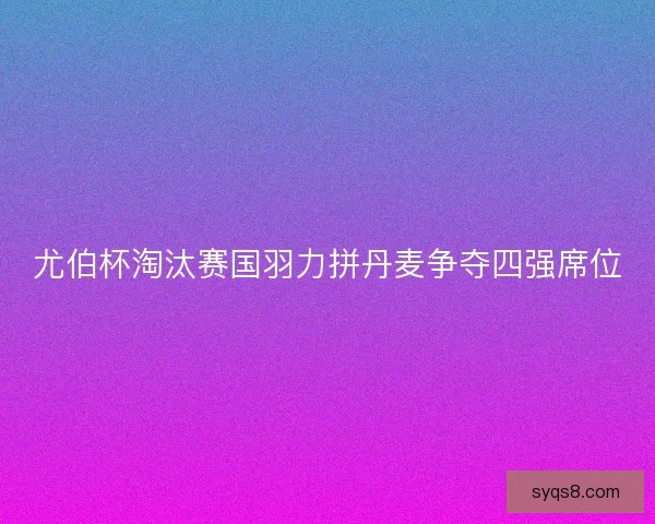 尤伯杯淘汰赛国羽力拼丹麦争夺四强席位