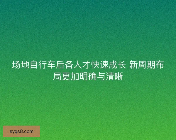 场地自行车后备人才快速成长 新周期布局更加明确与清晰