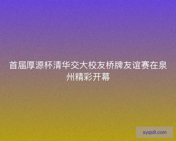 首届厚源杯清华交大校友桥牌友谊赛在泉州精彩开幕