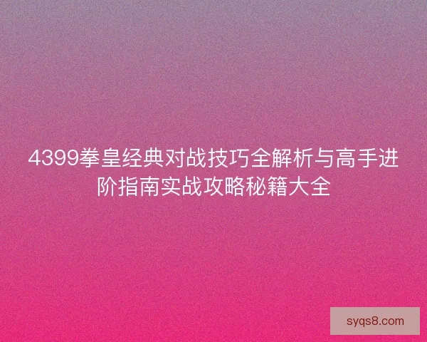 4399拳皇经典对战技巧全解析与高手进阶指南实战攻略秘籍大全