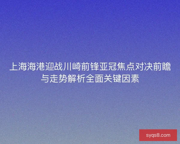 上海海港迎战川崎前锋亚冠焦点对决前瞻与走势解析全面关键因素