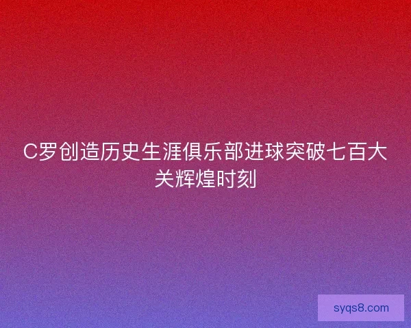 C罗创造历史生涯俱乐部进球突破七百大关辉煌时刻