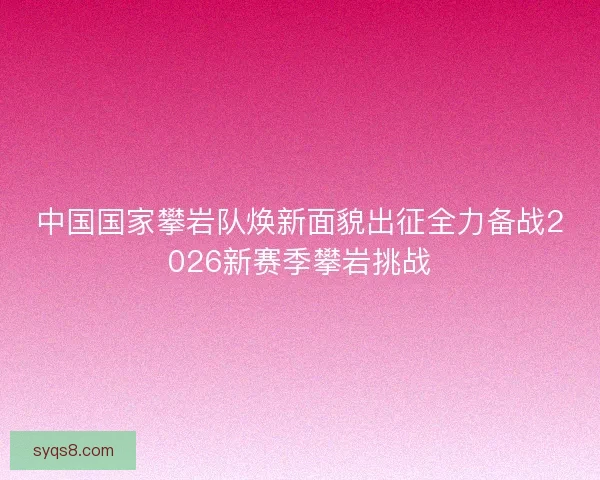 中国国家攀岩队焕新面貌出征全力备战2026新赛季攀岩挑战