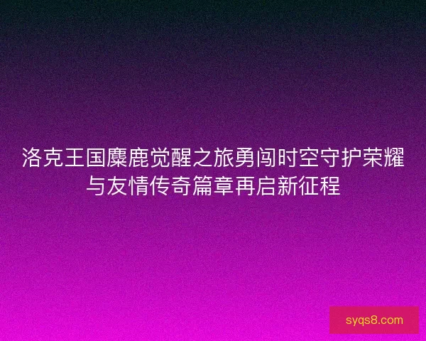 洛克王国麋鹿觉醒之旅勇闯时空守护荣耀与友情传奇篇章再启新征程