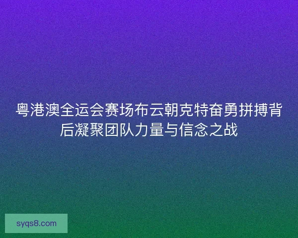 粤港澳全运会赛场布云朝克特奋勇拼搏背后凝聚团队力量与信念之战