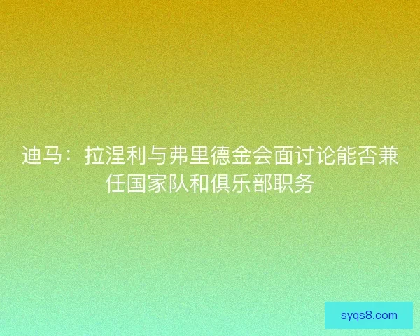 迪马：拉涅利与弗里德金会面讨论能否兼任国家队和俱乐部职务