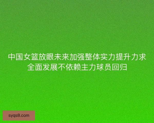 中国女篮放眼未来加强整体实力提升力求全面发展不依赖主力球员回归