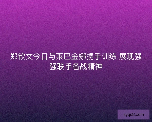 郑钦文今日与莱巴金娜携手训练 展现强强联手备战精神