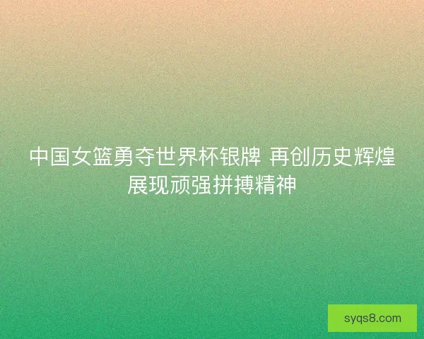 中国女篮勇夺世界杯银牌 再创历史辉煌展现顽强拼搏精神