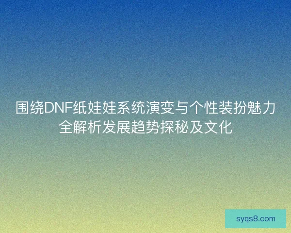 围绕DNF纸娃娃系统演变与个性装扮魅力全解析发展趋势探秘及文化