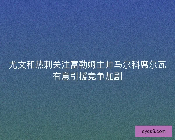 尤文和热刺关注富勒姆主帅马尔科席尔瓦有意引援竞争加剧