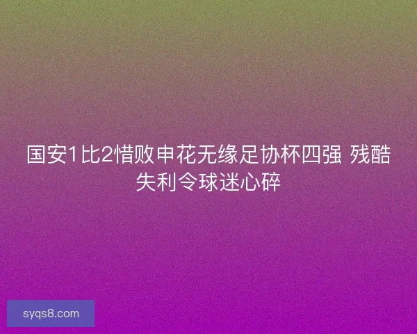国安1比2惜败申花无缘足协杯四强 残酷失利令球迷心碎