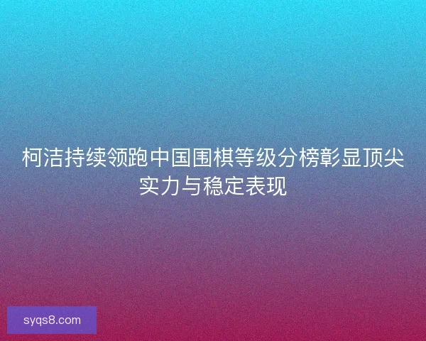 柯洁持续领跑中国围棋等级分榜彰显顶尖实力与稳定表现