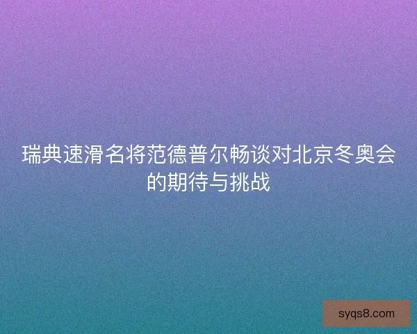 瑞典速滑名将范德普尔畅谈对北京冬奥会的期待与挑战
